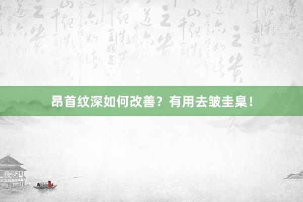昂首纹深如何改善？有用去皱圭臬！