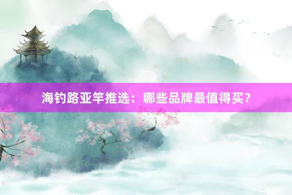 海钓路亚竿推选：哪些品牌最值得买？