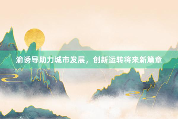 渝诱导助力城市发展,创新运转将来新篇章
