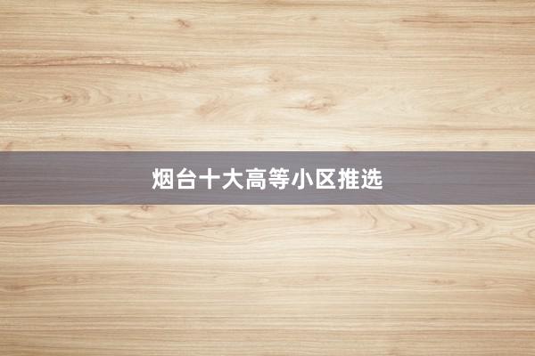 烟台十大高等小区推选