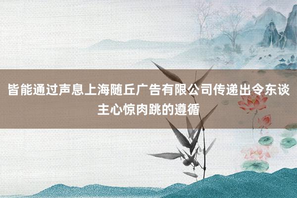 皆能通过声息上海随丘广告有限公司传递出令东谈主心惊肉跳的遵循