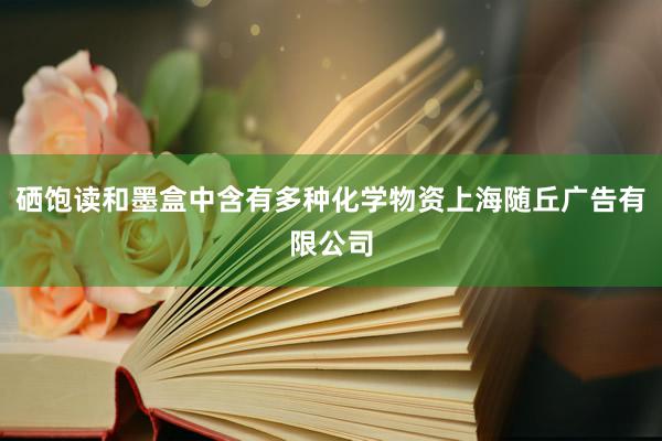 硒饱读和墨盒中含有多种化学物资上海随丘广告有限公司